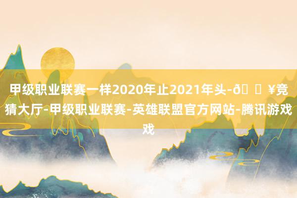 甲级职业联赛一样2020年止2021年头-🔥竞猜大厅-甲级职业联赛-英雄联盟官方网站-腾讯游戏