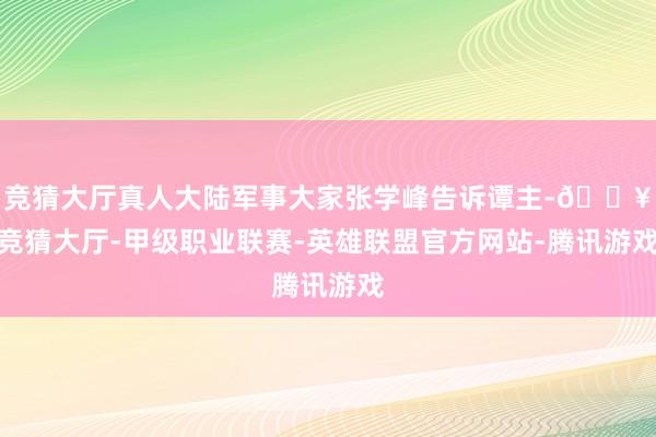 竞猜大厅真人大陆军事大家张学峰告诉谭主-🔥竞猜大厅-甲级职业联赛-英雄联盟官方网站-腾讯游戏