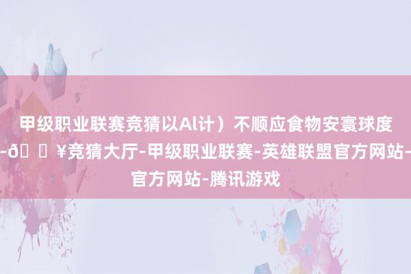 甲级职业联赛竞猜以Al计）不顺应食物安寰球度尺度法规-🔥竞猜大厅-甲级职业联赛-英雄联盟官方网站-腾讯游戏