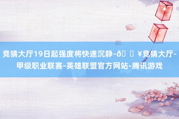 竞猜大厅19日起强度将快速沉静-🔥竞猜大厅-甲级职业联赛-英雄联盟官方网站-腾讯游戏