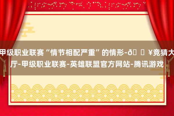 甲级职业联赛“情节相配严重”的情形-🔥竞猜大厅-甲级职业联赛-英雄联盟官方网站-腾讯游戏