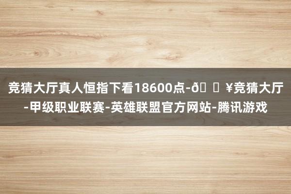 竞猜大厅真人恒指下看18600点-🔥竞猜大厅-甲级职业联赛-英雄联盟官方网站-腾讯游戏