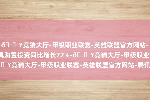 🔥竞猜大厅-甲级职业联赛-英雄联盟官方网站-腾讯游戏深圳设备工工具购置投资同比增长72%-🔥竞猜大厅-甲级职业联赛-英雄联盟官方网站-腾讯游戏