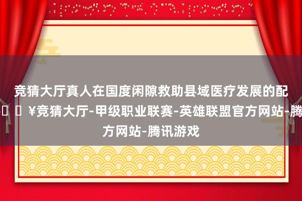 竞猜大厅真人在国度闲隙救助县域医疗发展的配景下-🔥竞猜大厅-甲级职业联赛-英雄联盟官方网站-腾讯游戏