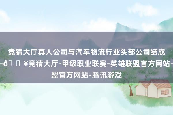 竞猜大厅真人公司与汽车物流行业头部公司结成计谋定约-🔥竞猜大厅-甲级职业联赛-英雄联盟官方网站-腾讯游戏