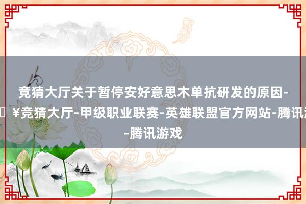 竞猜大厅关于暂停安好意思木单抗研发的原因-🔥竞猜大厅-甲级职业联赛-英雄联盟官方网站-腾讯游戏