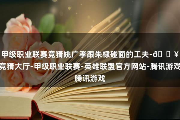 甲级职业联赛竞猜姚广孝跟朱棣碰面的工夫-🔥竞猜大厅-甲级职业联赛-英雄联盟官方网站-腾讯游戏