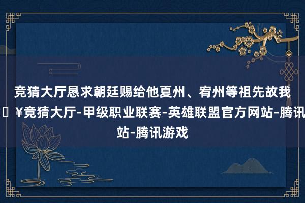 竞猜大厅恳求朝廷赐给他夏州、宥州等祖先故我-🔥竞猜大厅-甲级职业联赛-英雄联盟官方网站-腾讯游戏