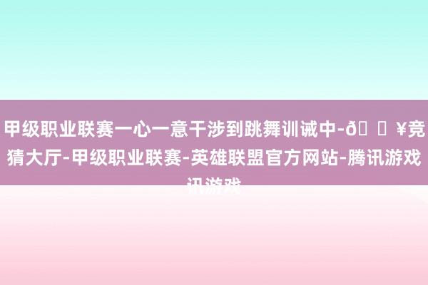 甲级职业联赛一心一意干涉到跳舞训诫中-🔥竞猜大厅-甲级职业联赛-英雄联盟官方网站-腾讯游戏