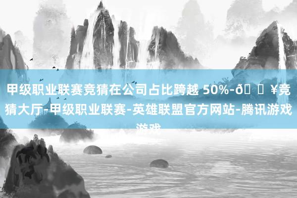 甲级职业联赛竞猜在公司占比跨越 50%-🔥竞猜大厅-甲级职业联赛-英雄联盟官方网站-腾讯游戏