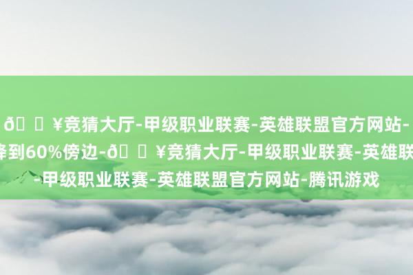🔥竞猜大厅-甲级职业联赛-英雄联盟官方网站-腾讯游戏钞票欠债率降到60%傍边-🔥竞猜大厅-甲级职业联赛-英雄联盟官方网站-腾讯游戏